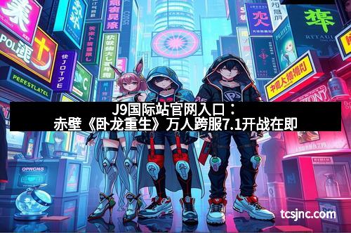 J9国际站官网入口:赤壁《卧龙重生》万人跨服7.1开战在即